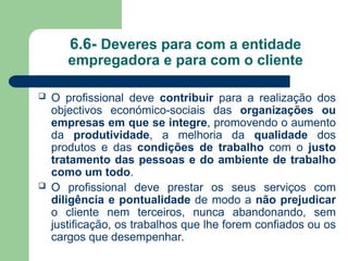 6.6- Deveres para com a entidade
empregadora e para com o cliente
 O profissional deve contribuir para a realização dos
objectivos económico-sociais das organizações ou
empresas em que se integre, promovendo o aumento
da produtividade, a melhoria da qualidade dos
produtos e das condições de trabalho com o justo
tratamento das pessoas e do ambiente de trabalho
como um todo.
 O profissional deve prestar os seus serviços com
diligência e pontualidade de modo a não prejudicar
o cliente nem terceiros, nunca abandonando, sem
justificação, os trabalhos que lhe forem confiados ou os
cargos que desempenhar.
 