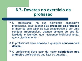 6.7- Deveres no exercício da
profissão
 O profissional, na sua actividade associativa
profissional, deve pugnar pelo prestígio da profissão
e impor-se pelo valor da sua colaboração e por uma
conduta irrepreensível, usando sempre de boa fé,
lealdade e isenção, quer actuando individualmente,
quer colectivamente.
 O profissional deve opor-se a qualquer concorrência
desleal.
 O profissional deve usar da maior sobriedade nos
anúncios profissionais que fizer ou autorizar.
 