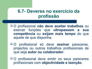 6.7- Deveres no exercício da
profissão
 O profissional não deve aceitar trabalhos ou
exercer funções que ultrapassem a sua
competência ou exijam mais tempo do que
aquele de que disponha.
 O profissional só deve assinar pareceres,
projectos ou outros trabalhos profissionais de
que seja autor ou colaborador.
 O profissional deve emitir os seus pareceres
profissionais com objectividade e isenção.
 