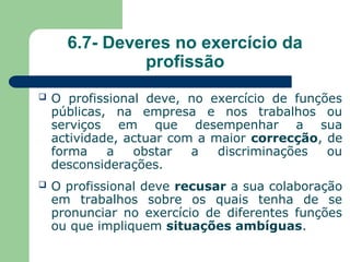 6.7- Deveres no exercício da
profissão
 O profissional deve, no exercício de funções
públicas, na empresa e nos trabalhos ou
serviços em que desempenhar a sua
actividade, actuar com a maior correcção, de
forma a obstar a discriminações ou
desconsiderações.
 O profissional deve recusar a sua colaboração
em trabalhos sobre os quais tenha de se
pronunciar no exercício de diferentes funções
ou que impliquem situações ambíguas.
 