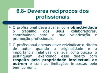 6.8- Deveres recíprocos dos
profissionais
 O profissional deve avaliar com objectividade
o trabalho dos seus colaboradores,
contribuindo para a sua valorização e
promoção profissionais.
 O profissional apenas deve reivindicar o direito
de autor quando a originalidade e a
importância relativas da sua contribuição o
justifiquem, exercendo esse direito com
respeito pela propriedade intelectual de
outrem e com as limitações impostas pelo
bem comum.
 