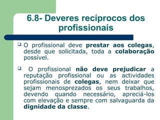 6.8- Deveres recíprocos dos
profissionais
 O profissional deve prestar aos colegas,
desde que solicitada, toda a colaboração
possível.
 O profissional não deve prejudicar a
reputação profissional ou as actividades
profissionais de colegas, nem deixar que
sejam menosprezados os seus trabalhos,
devendo quando necessário, apreciá-los
com elevação e sempre com salvaguarda da
dignidade da classe.
 