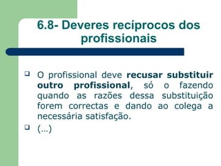 6.8- Deveres recíprocos dos
profissionais
 O profissional deve recusar substituir
outro profissional, só o fazendo
quando as razões dessa substituição
forem correctas e dando ao colega a
necessária satisfação.
 (…)
 