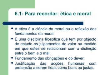 6.1- Para recordar: ética e moral
 A ética é a ciência da moral ou a reflexão dos
fundamentos da moral;
 É uma disciplina filosófica que tem por objecto
de estudo os julgamentos de valor na medida
em que estes se relacionam com a distinção
entre o bem e o mal;
 Fundamento das obrigações e do dever;
 Justificação das acções humanas com
pretensão a serem tidas como boas ou justas.
 