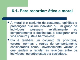 6.1- Para recordar: ética e moral
 A moral é o conjunto de costumes, opiniões e
prescrições que um indivíduo ou um grupo de
indivíduos possuem relativamente ao
comportamento e destinadas a assegurar uma
vida comum justa e harmoniosa;
 Ela é também um conjunto de princípios,
valores, normas e regras de comportamento
consideradas como universalmente válidas e
que tendem a regular as relações entre os
indivíduos, ou entre estes e a sociedade.
 