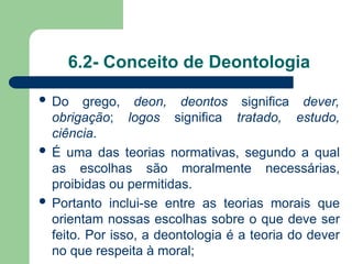 6.2- Conceito de Deontologia
 Do grego, deon, deontos significa dever,
obrigação; logos significa tratado, estudo,
ciência.
 É uma das teorias normativas, segundo a qual
as escolhas são moralmente necessárias,
proibidas ou permitidas.
 Portanto inclui-se entre as teorias morais que
orientam nossas escolhas sobre o que deve ser
feito. Por isso, a deontologia é a teoria do dever
no que respeita à moral;
 