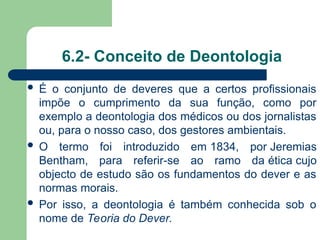 6.2- Conceito de Deontologia
 É o conjunto de deveres que a certos profissionais
impõe o cumprimento da sua função, como por
exemplo a deontologia dos médicos ou dos jornalistas
ou, para o nosso caso, dos gestores ambientais.
 O termo foi introduzido em 1834, por Jeremias
Bentham, para referir-se ao ramo da ética cujo
objecto de estudo são os fundamentos do dever e as
normas morais.
 Por isso, a deontologia é também conhecida sob o
nome de Teoria do Dever.
 