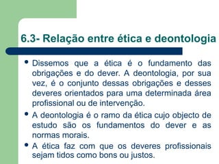 6.3- Relação entre ética e deontologia
 Dissemos que a ética é o fundamento das
obrigações e do dever. A deontologia, por sua
vez, é o conjunto dessas obrigações e desses
deveres orientados para uma determinada área
profissional ou de intervenção.
 A deontologia é o ramo da ética cujo objecto de
estudo são os fundamentos do dever e as
normas morais.
 A ética faz com que os deveres profissionais
sejam tidos como bons ou justos.
 