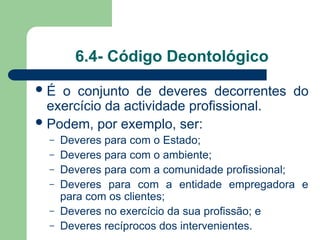 6.4- Código Deontológico
É o conjunto de deveres decorrentes do
exercício da actividade profissional.
Podem, por exemplo, ser:
– Deveres para com o Estado;
– Deveres para com o ambiente;
– Deveres para com a comunidade profissional;
– Deveres para com a entidade empregadora e
para com os clientes;
– Deveres no exercício da sua profissão; e
– Deveres recíprocos dos intervenientes.
 