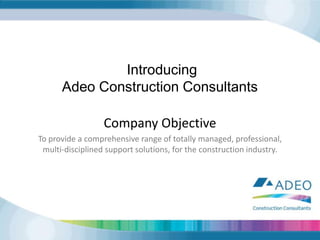  Introducing Adeo Construction Consultants Company Objective To provide a comprehensive range of totally managed, professional, multi-disciplined support solutions, for the construction industry. 