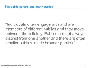 The public sphere and many publics




       “Individuals often engage with and are
       members of different publics and they move
       between them fluidly. Publics are not always
       distinct from one another and there are often
       smaller publics inside broader publics.”




http://www.danah.org/papers/TakenOutOfContext.pdf   18
 