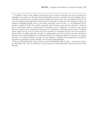 D E O T O | Apuntes sobre Historia y Cuerpos Coloniales | 11



15  La palabra “moral” tiene amplias connotaciones que no puedo desarrollar aquí, pero mi manera de
entenderla está cercana a la idea de cierta interdependencia entre los miembros de una sociedad, cierta e
inevitable cooperación que, en última instancia, asegure la supervivencia. Creo que Dardo Scavino en La
era de la desolación lo piensa del mismo modo. Scavino señala que el olvido de esta cooperación rompe con
cualquier solidaridad posible tanto en los relatos nacionales como de clase y es el fundamento de las
prácticas coloniales (51-56). Es notable el parecido entre la forma en que Scavino describe el modo en
que la cooperación social es escamoteada en sociedades como la Argentina y la forma en que Fanon
describe el quiebre de la cooperación social entre los colonizados en Piel negra, máscaras blancas. Si alguien
quiere sugerir que las cosas se acercan más de lo pensado en sociedades de clase creo que acertará sin
inconvenientes en dicha sugerencia. Cuando nos preguntamos que hay de común entre las experiencias
históricas de la subalternidad que nos permitan hilvanar una respuesta política no acotada a un espacio
cultural o a un tiempo histórico, creo que hay que empezar a comparar las percepciones, los modos de
describir las experiencias sociales más allá y más acá de las particularidades.
16 Para este desarrollo del día a día en Fanon ver de Homi Bhabha “Day by Day… with Frantz Fanon”.

En Alan Read (ed.). The Fact of Blackness. Frantz Fanon and Visual Representation. Seattle: Bay Press, 1996.
186-205.
 