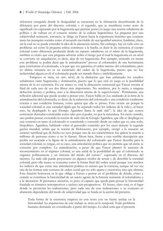 6 | Worlds & Knowledges Otherwise | Fall 2006


referencia enseguida donde la desigualdad se encuentra en la afirmación desenfrenada de la
diferencia por parte del discurso colonial, y el segundo, que se manifiesta como resto de
significado no capturado por la hegemonía que permite poner en juego una noción subalterna de
política y de cultura en el corazón mismo de la cultura hegemónica. La pregunta por una
subjetividad resistente, entonces, se dirige en Fanon hacia la experiencia histórica que contiene
tanto las jerarquías sociales como el recuerdo inevitable de una igualdad anterior, fundante, clave,
sin la cual no se puede entender la idea de la alienación misma. Sin embargo, hay en todo esto un
problema: así como la pregunta crítica constituye a la huella, es decir le da existencia al cuerpo
colonial como diferencia producida desde un espacio subalterno en el relato de la hegemonía,
también es cierto que esta pregunta advierte sobre el riesgo por el cual la hegemonía en un nivel
se convierte en aniquilación, es decir, deja de ser hegemonía. Por ejemplo, teniendo en mente
este problema se podría decir que la animalización 8 provee al colonizador de una herramienta
para exteriorizar al colonizado, a la par que eso garantiza el orden interno del colonialismo, pero
en última instancia no es un enunciado del orden de la hegemonía, puesto que no hay
inclusividad alguna en él: el colonizado puede ser matado física y simbólicamente.
         Tampoco se trata, en otro nivel, de la distinción que han enfatizado los estudios
subalternos entre hegemonía y dominación, puesto que lo que está en juego es la posibilidad
misma de la no existencia. En ese marco es vital la dimensión existencial que Fanon retoma al
final de cada uno de sus dos libros más importantes. No asistimos, por lo tanto, a ninguna
defección teórica o política, sino a la dimensión misma de la supervivencia 9 . Permítanme una
reflexión adicional que puede ayudar a pensar esto. Fanon habla en Los condenados de la tierra de la
animalización del colonizado, es decir, de la reducción del colonizado a una condición totalmente
externa a una condición humana, como quiera que ella se piense. Esto ocurre así porque la
sociedad colonial es una sociedad rígida que ha separado todos los órdenes de la vida y, al hacer
esto, ha desplegado lo que Giorgio Agamben llama la nuda vida 10 , la idea de que somos
existencias desnudas construidas como tales por el poder, no por la naturaleza. En cierto sentido,
uno podría pensar, evocando la noción de nuda vida de Giorgio Agamben, que ella se despliega en
este contexto en tanto el colonizado es constituido y conocido desde un orden que es, ante todo,
biopolítico. Agamben, hablando sobre el genocidio cometido por los nazis durante la segunda
guerra mundial, señala que la noción de Holocausto, por ejemplo, otorgó a la masacre un
carácter sacrificial que de hecho no tuvo porque una de sus características fue aplicar la muerte a
millones de personas como si no lo fueran. Ahora bien, frente a esta terrible descripción que
podría ser asociada a la figura de la animalización del colonizado que Fanon describe para la
sociedad colonial, se yergue, en su caso, una articulación política que no permite que tal cierre se
consume por completo. La animalización, a pesar de que Fanon planteó la ausencia de
reconocimiento en el régimen colonial, es una señal de la posibilidad de que el colonizado se
organice políticamente y un síntoma del miedo del colono 11 expresado en el discurso del
racismo. La nuda vida puede proyectarse en algunos modos de actuar y de describir la sociedad
colonial, pero ella nunca se consuma como la forma final del orden social porque son muchos
los indicios de que existe una articulación política en ciernes que la contesta, aunque tal vez sea
una de las formas más cercanas de orden social que no sólo aparta y exterioriza sino que elimina.
Esta función horrorosa es la que obliga a Fanon a pensar en el problema de dónde, cómo y
cuándo se constituye la historicidad de un sujeto agente de la historia resistente al colonialismo y
a la alienación. Si prestamos atención, es poco el espacio que queda para pensar la historicidad
fundada en términos retrospectivos e incluso aún prospectivos. El futuro, claro está, es el lugar
donde se proyectan las realizaciones, pero cada una de esas realizaciones o su conjunto es
altamente dependiente del modo de subjetividad que se funda en la acción del presente.

      Toda forma de la existencia empieza en este texto con un fuerte anclaje en la
      historicidad. La arquitectura de este trabajo se sitúa en lo temporal. Todo problema
      humano demanda ser considerado a partir del tiempo. Lo ideal sería que el presente
 