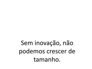 Sem inovação, não
podemos crescer de
tamanho.
 