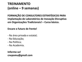 TREINAMENTO
(online – 9 semanas)
FORMAÇÃO DE CONSULTORES ESTRATÉGICOS PARA
implantação de Laboratórios de Inovação Disruptiva
em Organizações Tradicionais! – Curso básico.
Encare o futuro de frente!
- Na área privada e estatal;
- Na Educação;
- Na Política;
- Na Academia.
Informe-se!
cnepomu@gmail.com
 