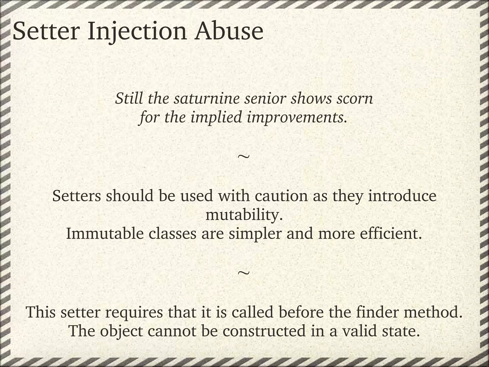 Setter Injection Abuse

              Still the saturnine senior shows scorn
                  for the implied improvements.
                                  
                               
                               
    Setters should be used with caution as they introduce 
                         mutability.
      Immutable classes are simpler and more efficient.
                               
                               
                                   
 This setter requires that it is called before the finder method.
       The object cannot be constructed in a valid state.
 