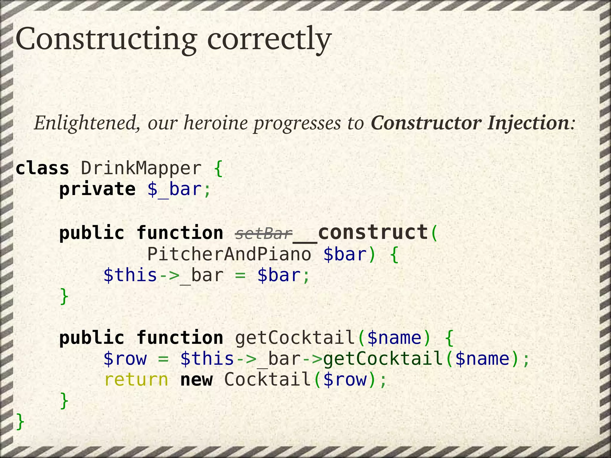 Constructing correctly

    Enlightened, our heroine progresses to Constructor Injection:

class DrinkMapper {
    private $_bar;

        public function setBar__construct(
                PitcherAndPiano $bar) {
            $this->_bar = $bar;
        }

        public function getCocktail($name) {
            $row = $this->_bar->getCocktail($name);
            return new Cocktail($row);
        }
}
 