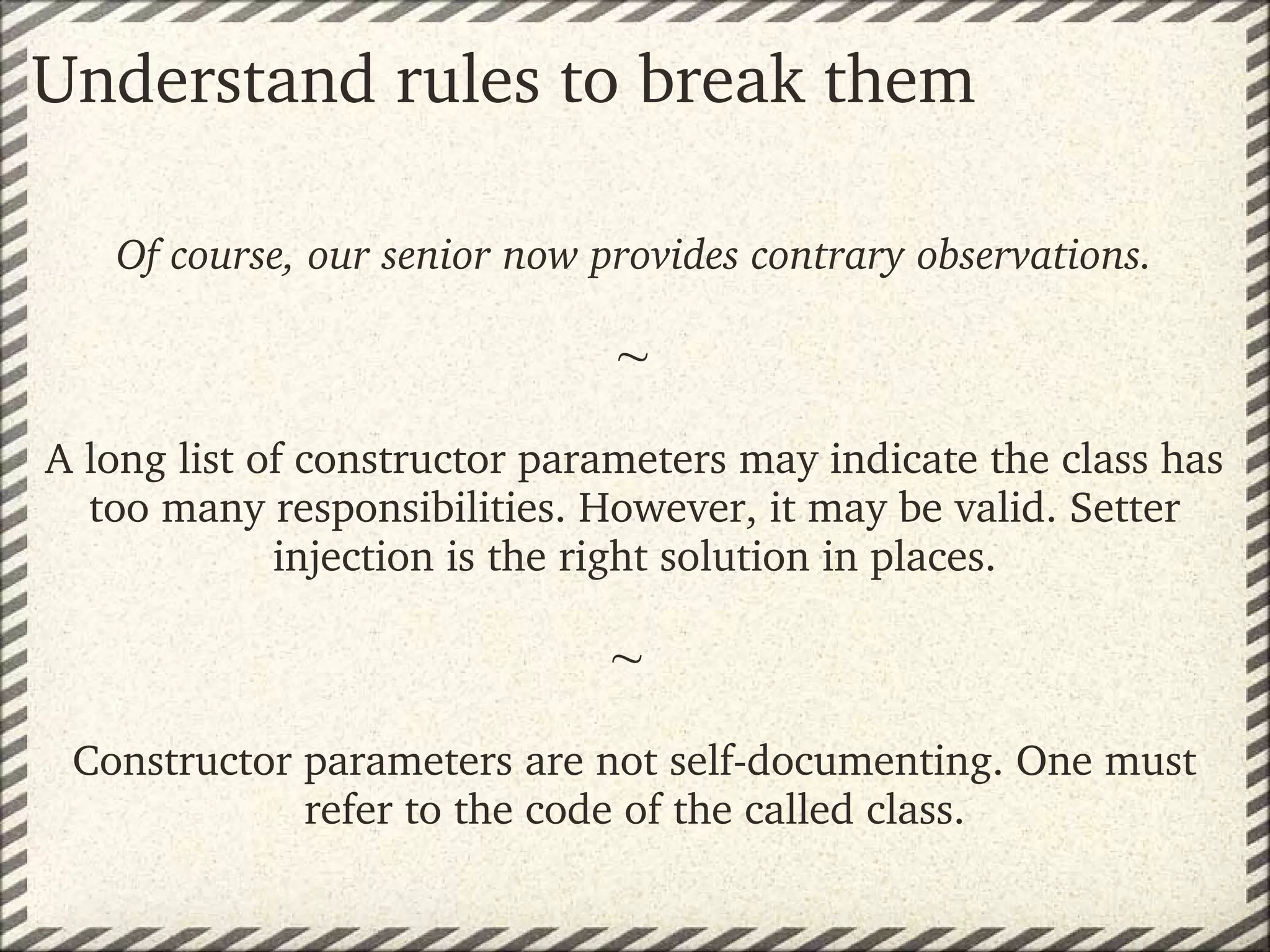 Understand rules to break them

   Of course, our senior now provides contrary observations.
                                
                              
                                   
A long list of constructor parameters may indicate the class has 
  too many responsibilities. However, it may be valid. Setter 
             injection is the right solution in places.
                                   
                                  
                                   
 Constructor parameters are not self­documenting. One must 
                refer to the code of the called class.
 