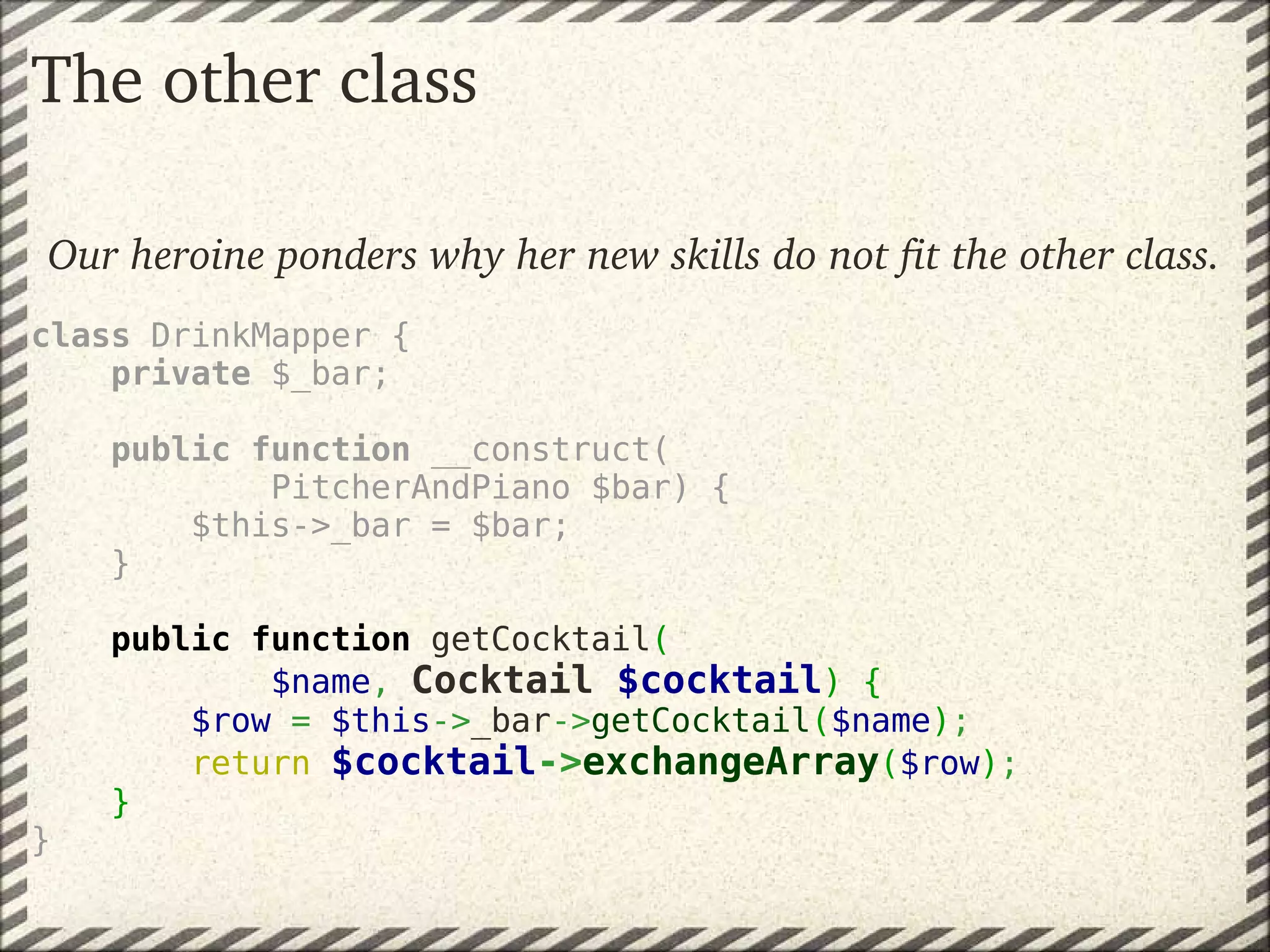 The other class

Our heroine ponders why her new skills do not fit the other class.
class DrinkMapper {
    private $_bar;

        public function __construct(
                PitcherAndPiano $bar) {
            $this->_bar = $bar;
        }

    public function getCocktail( 
            $name, Cocktail $cocktail) {
        $row = $this->_bar->getCocktail($name);
        return $cocktail->exchangeArray($row);
    }
}
 