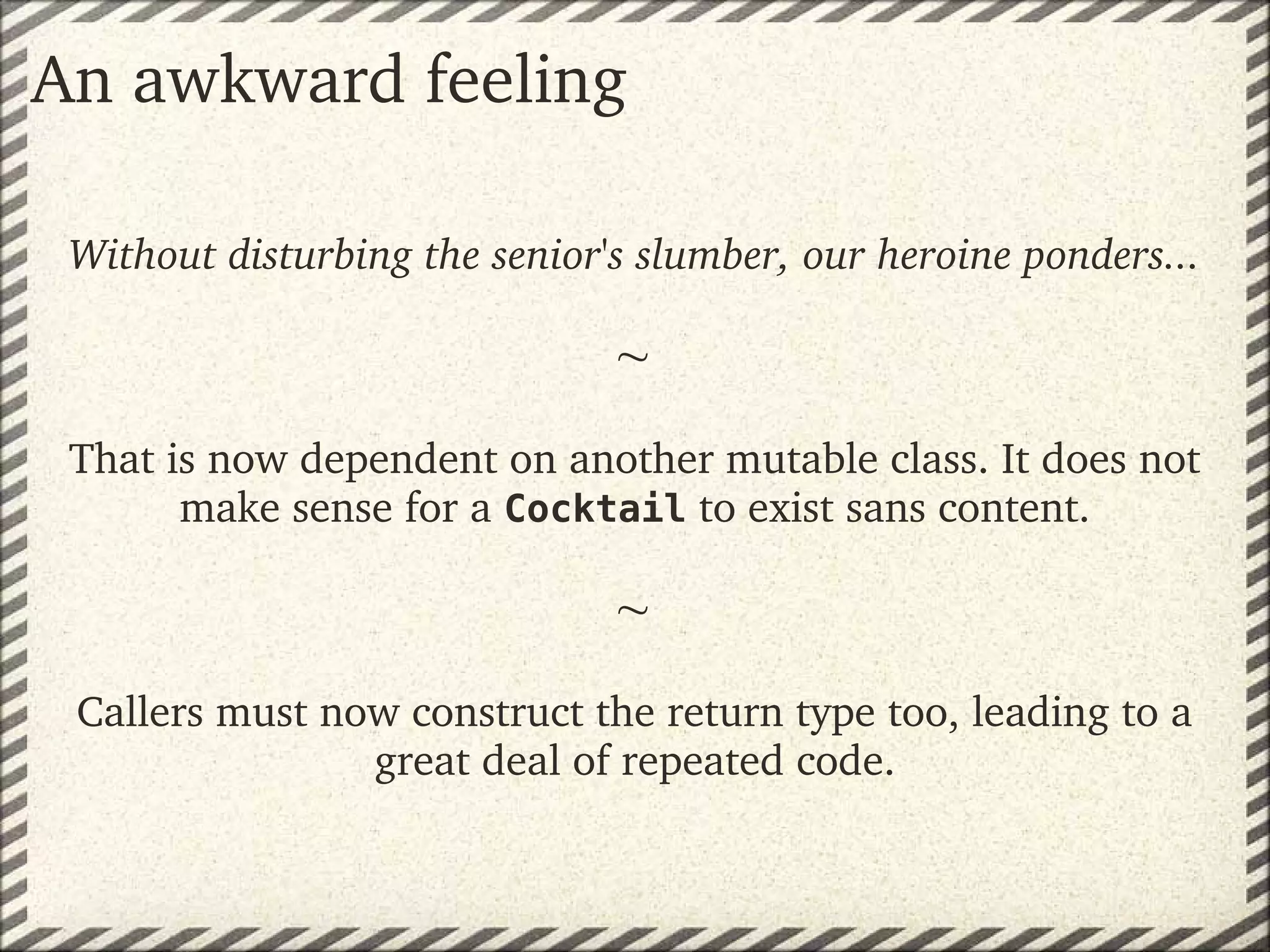 An awkward feeling

 Without disturbing the senior's slumber, our heroine ponders...

                               
 That is now dependent on another mutable class. It does not 
       make sense for a Cocktail to exist sans content.
                              
                               
 Callers must now construct the return type too, leading to a 
                great deal of repeated code.
 