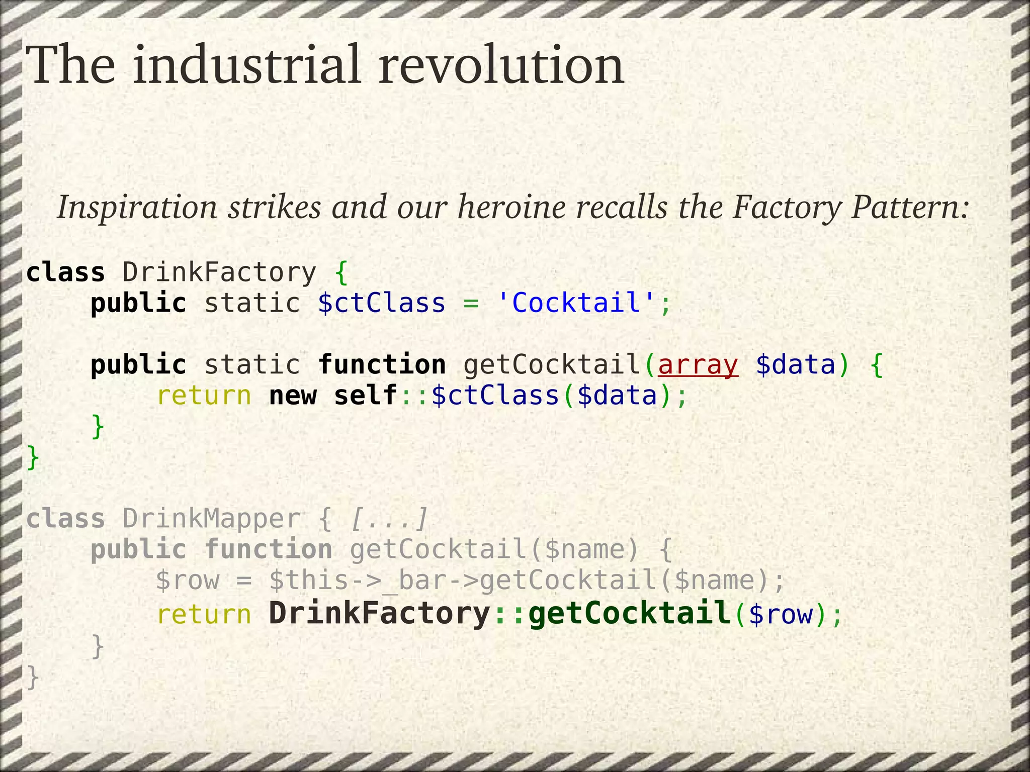 The industrial revolution

 Inspiration strikes and our heroine recalls the Factory Pattern:
class DrinkFactory {
    public static $ctClass = 'Cocktail';
   
    public static function getCocktail(array $data) {
        return new self::$ctClass($data);
    }
}
 
class DrinkMapper { [...]
    public function getCocktail($name) {
        $row = $this->_bar->getCocktail($name);
        return DrinkFactory::getCocktail($row);
    }
}
 