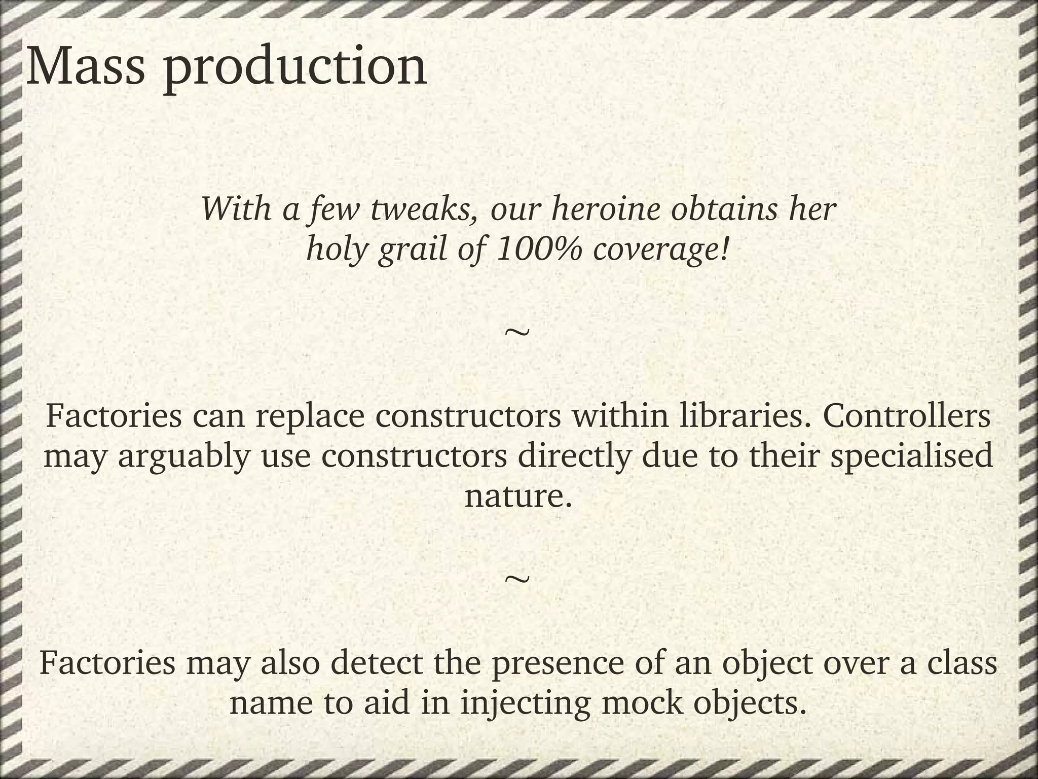 Mass production

          With a few tweaks, our heroine obtains her
                 holy grail of 100% coverage!

                              
Factories can replace constructors within libraries. Controllers 
may arguably use constructors directly due to their specialised 
                            nature.
                                
                              
Factories may also detect the presence of an object over a class 
            name to aid in injecting mock objects.
 