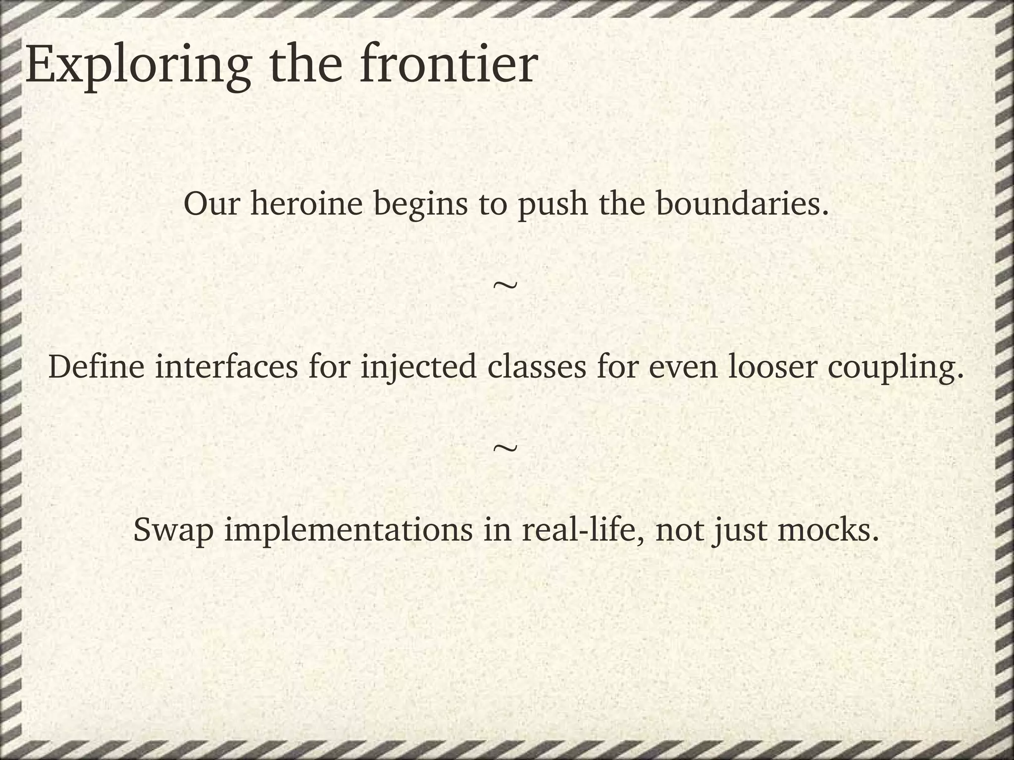 Exploring the frontier

          Our heroine begins to push the boundaries.

                               
 Define interfaces for injected classes for even looser coupling.

                               
      Swap implementations in real­life, not just mocks.
 