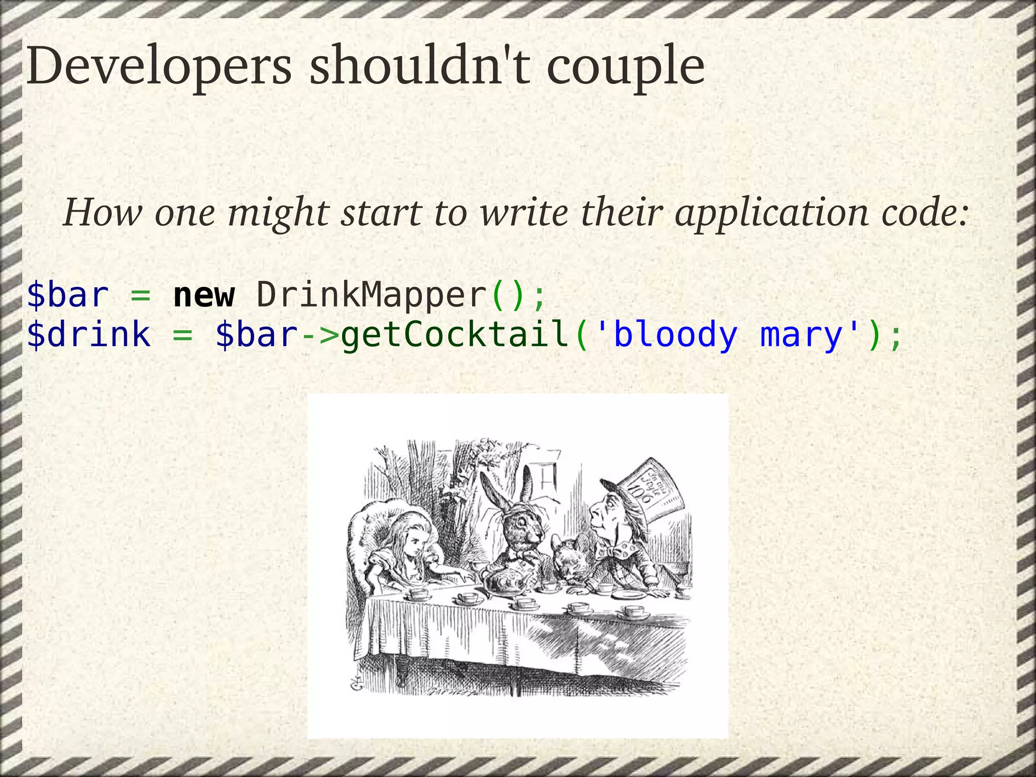 Developers shouldn't couple

 How one might start to write their application code:
$bar = new DrinkMapper();
$drink = $bar->getCocktail('bloody mary');
 