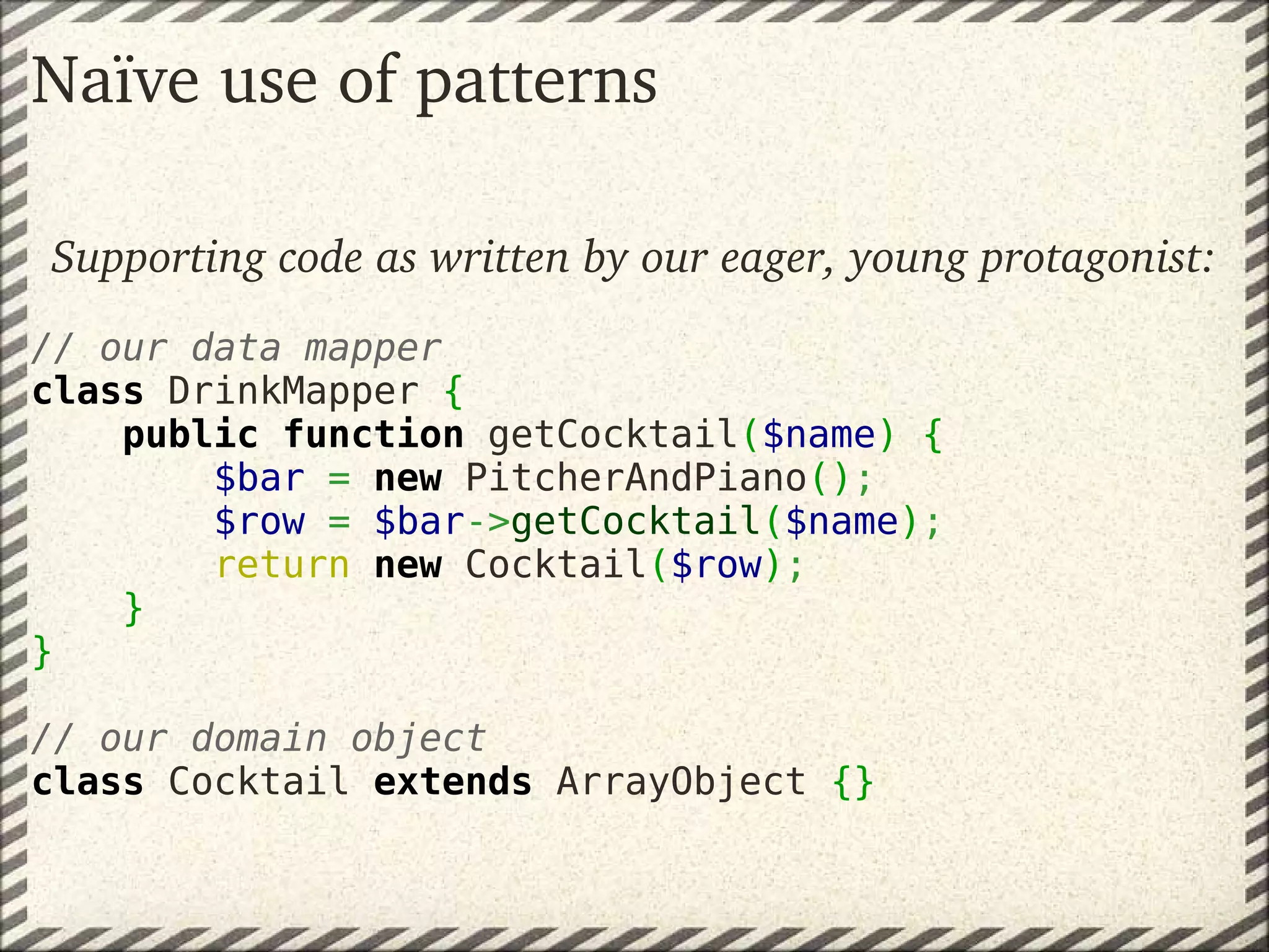 Naïve use of patterns

Supporting code as written by our eager, young protagonist:
 
// our data mapper
class DrinkMapper {
    public function getCocktail($name) {
        $bar = new PitcherAndPiano();
        $row = $bar->getCocktail($name);
        return new Cocktail($row);
    }
}
 
// our domain object
class Cocktail extends ArrayObject {}
 