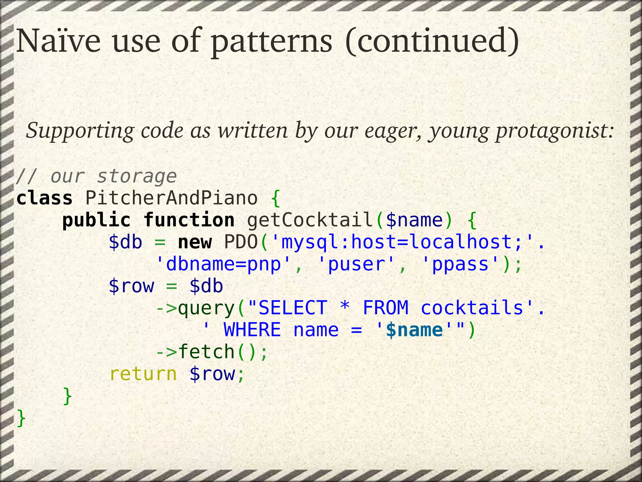 Naïve use of patterns (continued)

Supporting code as written by our eager, young protagonist:
 
// our storage
class PitcherAndPiano {
    public function getCocktail($name) {
        $db = new PDO('mysql:host=localhost;'.
            'dbname=pnp', 'puser', 'ppass');
        $row = $db
            ->query("SELECT * FROM cocktails'.
                ' WHERE name = '$name'")
            ->fetch();
        return $row;
    }
}
 