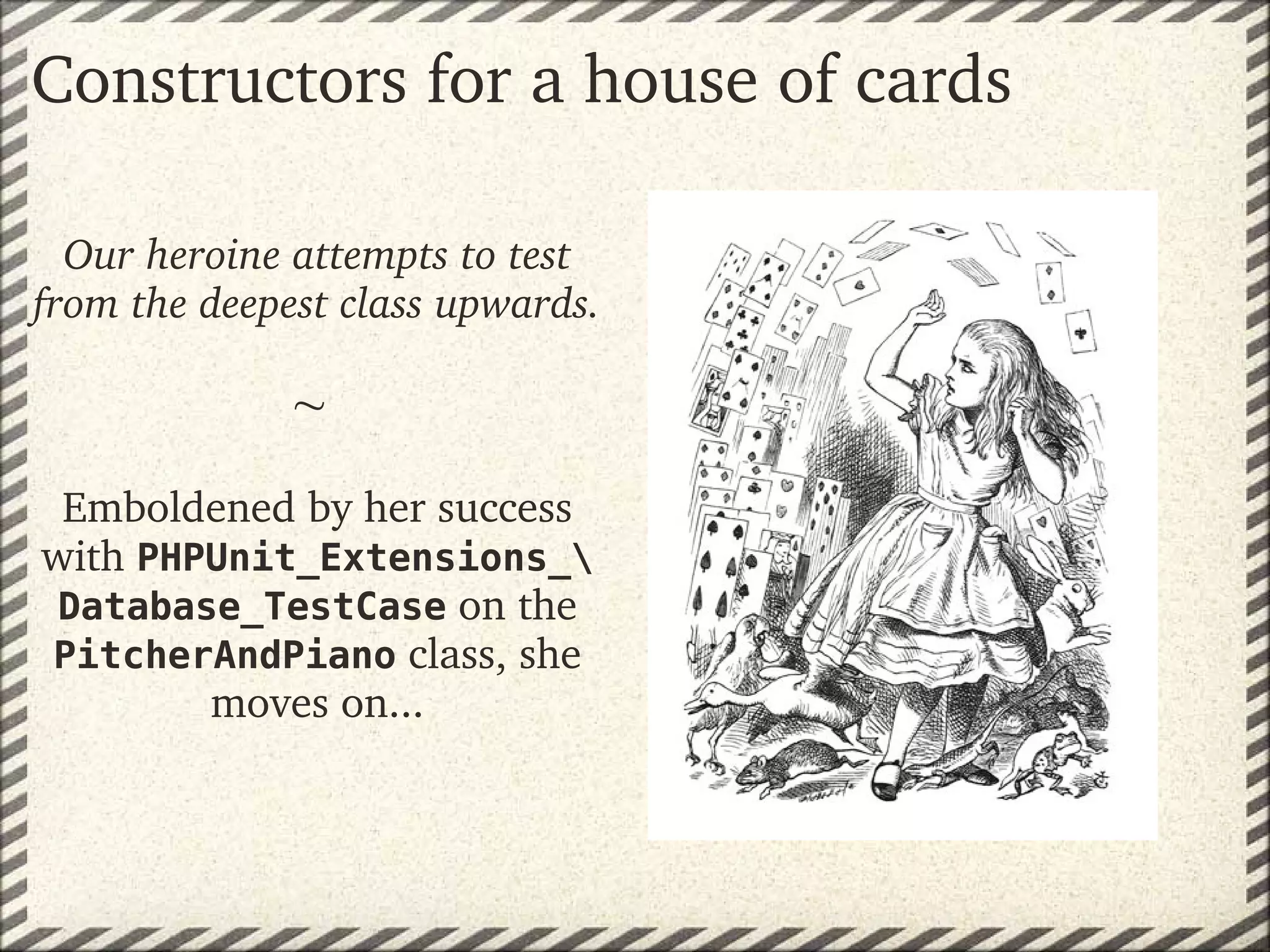 Constructors for a house of cards

  Our heroine attempts to test 
from the deepest class upwards.
                
               
 Emboldened by her success 
with PHPUnit_Extensions_
 Database_TestCase on the 
PitcherAndPiano class, she 
        moves on...
 