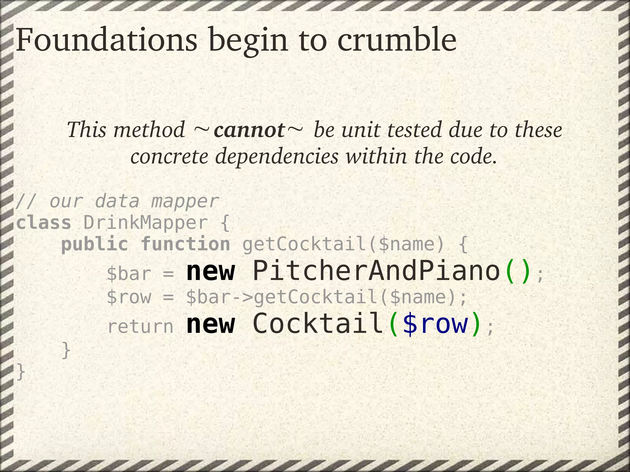 Foundations begin to crumble

    This method  cannot  be unit tested due to these
          concrete dependencies within the code.
 
// our data mapper
class DrinkMapper {
    public function getCocktail($name) {
        $bar = new PitcherAndPiano();
        $row = $bar->getCocktail($name);
        return   new Cocktail($row);
    }
}
 