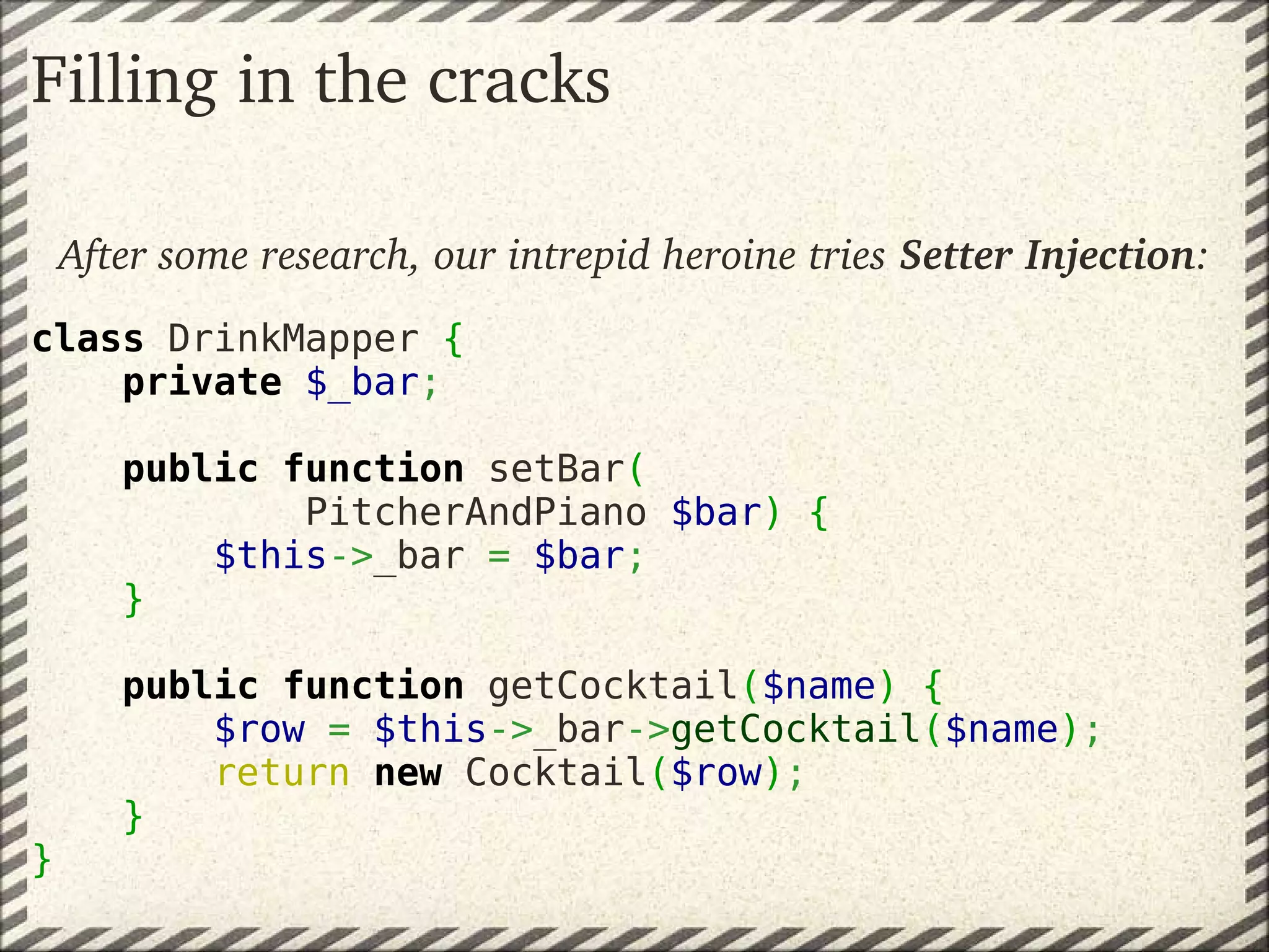 Filling in the cracks

    After some research, our intrepid heroine tries Setter Injection:
class DrinkMapper {
    private $_bar;

        public function setBar(
                PitcherAndPiano $bar) {
            $this->_bar = $bar;
        }

        public function getCocktail($name) {
            $row = $this->_bar->getCocktail($name);
            return new Cocktail($row);
        }
}
 