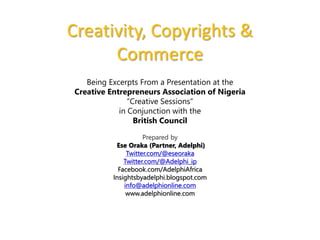Creativity, Copyrights & 
Commerce 
Being Excerpts From a Presentation at the 
Creative Entrepreneurs Association of Nigeria 
“Creative Sessions” 
in Conjunction with the 
British Council 
Prepared by 
Ese Oraka (Partner, Adelphi) 
Twitter.com/@eseoraka 
Twitter.com/@Adelphi_ip 
Facebook.com/AdelphiAfrica 
Insightsbyadelphi.blogspot.com 
info@adelphionline.com 
www.adelphionline.com 
 