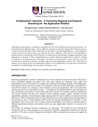 Volume 14 Issue 2 (December 2019)
ISSN: 2231-7716
DOI: http://10.24191/ji.v14i2.224
Copyright © Universiti Teknologi MARA
A Deployment Scenario: A Taxonomy Mapping and Keyword
Searching for the Application Relation.
Sharipah Setapa 1
, Shahrol Hisham Baharom 1
, Luke Jing Yuan1
1
Advanced Computing Lab, Mimos Berhad, Kuala Lumpur, Malaysia
sharipah@mimos.my, shahrol.baharom@mimos.my, jyluke@mimos.my
Received Date: 18 September 2019
Accepted Date: 9 October 2019
ABSTRACT
Upgrading and patching is a method to strengthen the host and virtualisation devices from malware. In
the deployment to different entity’s clients, different scenarios are faced to support their business process.
A host and virtual machine (VM) is dependent on each other to provide high efficiency. A good design of
virtual resources in a physical host can maintain the host’s efficiency. If the host is to be upgraded or
patched, then the relationship with VM needs to be explored to avoid missing or malfunctioning of certain
application on the host or VM. A relationship how to check whether the application scenario is working
as expected is not being derived. This paper will discuss scenarios that we face and how it can be
converted into taxonomy to provide a strategic approach when upgrading a specific item. With that, an
analogy can be based on how the application scenario can be established as a model and converted into
taxonomy for troubleshooting when execution is facing an error.
Keywords: Design scenario, strategic way, taxonomy, keyword, application
INTRODUCTION
Reviewing periodically a resource’s infrastructure is a step to check any holes in the system. Why does it
need a periodical upgrade and patch? Let’s take some analogy by imagining every single item
surrounding us in our environment, for example cars, infrastructure buildings, gardens, and kindergartens.
The longer the item is, the more it needs to be polished or observed. In the environment, especially for a
network that consists of a computer, virtual machine, gateway and application, full cycle connectivity
needs to be reviewed in certain period of time. A scanning for network penetration to get information for
any vulnerability is necessary to avoid a black hole in the network. For example, software or application
can become obsolete, and then new software will be updated through a patch. Initially, network
vulnerability protection is done through routine patching when the user is alerted at a certain period time
(Zhou et al., 2010). Virtualisation layer in client infrastructure can cause complicity for patching. Physical
host and device such as virtual machine (VM) need to be checked and balanced for the patch to work
accordingly. This is one of the ways to reduce network vulnerability. Each client use software which is
different specification hardware and software which can cause deployment of patch is not smooth as be
intended.
The number of companies utilising virtualisation are increasing. The number of users utilising and
creating the VM for various purposes is also increasing. Therefore, managing the VM and reviewing the
activity of VM often is critical. Regularly reviewing the VM can optimise the resources to support all
 