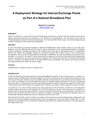 Cavalcanti                                                                      A Deployment Strategy for Internet Exchange Points
                                                                                            as Part of a National Broadband Plan



       A Deployment Strategy for Internet Exchange Points
                        as Part of a National Broadband Plan

                                                   Daniel B. Cavalcanti
                                                    danbrc@gmail.com


BIOGRAPHY
Daniel B. Cavalcanti is a career professional with the Brazilian Government, currently at the National Telecommunications
Agency, having previously been on assignment at the Ministry of Communications. He also teaches in the areas of
telecommunications networks and wireless technologies. Mr. Cavalcanti holds a M.Sc. degree in Electrical Engineering and
an advanced diploma in Telecommunications Regulation.

ABSTRACT
In 2010 the Brazilian Government launched its National Broadband Plan, which includes setting up a new fiber optic
backbone to provide additional wholesale IP transport capacity nationwide, as well as implementing a number of regulatory
measures designed at stimulating competition. One important point of the plan, in the regulatory field, is to substantially
increase the number and geographic distribution of Internet Exchange Points (IXP), with an aim of ensuring non-
discriminatory access to the existing backbone and backhaul infrastructure by small and medium-sized network service
providers. As a result of the study of current interconnection regulations for the fixe d and mobile telecommunications
networks, and taking into account the present Internet topology in the country and the location of submarine cable landing
stations, a strategy for the phased growth of the national IXPs has been established. This work disc usses the key points of
this strategy and the policy objectives that are sought.

Keywords
Broadband policy, regulation, Internet, exchange points.


INTRODUCTION

In 2010 the Brazilian Government launched its National Broadband Plan (Brasil, 2010a). The plan points to initiatives in a
number of areas, including infrastructure and regulation. In the area of infrastructure, the government has decided to set up a
new national fiber optic backbone, based on available dark fiber already deployed by government owned companies. The
aim of this new backbone is to provide additional wholesale IP transport capacity nationwide. To this end, one important
point of the plan is to substantially increase the number and geographic distribution of Internet Exchange Points (IXP), which
are physical locations where networks can exchange traffic via peering or purchase transport capacity from transit providers.
As pointed out in an earlier study (Cavalcanti, 2011) the deployment of IXPs stimulates competition in the wholesale IP
transport market and ensures a level playing field for IP interconnection, but also carries the positive externalities of
improvement in topology and routing efficiency, increased connectivity and reduction in network latency. It must be noted,
however, that the utility of an IXP is directly related to the number of networks that are present at that point. Thus, it is
essential that incumbent backbone networks are among those present at these IXPs.
Since the utility of an IXP is directly related to the number of networks that are present at that particular exchange point, and
given the fact that large backbone network providers tend to interconnect at a very small number of IXPs, there is a clear
opportunity for regulatory action to stimulate the implementation of IXPs and to mandate the presence of all major players in
the market at these sites.




Proceedings of the 5th ACORN-REDECOM Conference, Lima, May 19-20 th, 2011                                                       1
 