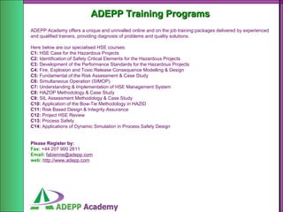 ADEPP Training Programs ADEPP Academy offers a unique and unrivalled online and on the job training packages delivered by experienced and qualified trainers, providing diagnosis of problems and quality solutions. Here below are our specialised HSE courses: C1:  HSE Case for the Hazardous Projects C2:  Identification of Safety Critical Elements for the Hazardous Projects C3:  Development of the Performance Standards for the Hazardous Projects C4:  Fire, Explosion and Toxic Release Consequence Modelling & Design C5:  Fundamental of the Risk Assessment & Case Study C6:  Simultaneous Operation (SIMOP) C7:  Understanding & Implementation of HSE Management System C8:  HAZOP Methodology & Case Study C9:  SIL Assessment Methodology & Case Study C10:  Application of the Bow-Tie Methodology in HAZID C11:  Risk Based Design & Integrity Assurance C12:  Project HSE Review C13:  Process Safety C14:  Applications of Dynamic Simulation in Process Safety Design Please Register by: Fax:   +44 207 900 2611  Email:   [email_address] web:   http://www.adepp.com 