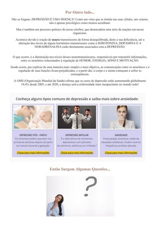 Por Outro lado...
Não se Engane, DEPRESSÃO É UMA DOENÇA! Como um vírus que se instala nas suas células, um veneno,
não é apenas psicológico como muitos acreditam.
Mas é também um processo químico do nosso cérebro, que desencadeia uma série de reações em nosso
organismo.
Acontece devido à reação de neuro transmissores de forma desequilibrada, deste a sua deficiência, até a
alteração dos níveis de alguns hormônios transmissores como a SEROTONINA, DOPAMINA E A
NORADRENALINA estão diretamente associados com a DEPRESSÃO.
O que ocorre, é a diminuição nos níveis desses neurotransmissores, responsáveis por transmitir informações,
entre os neurônios relacionados à regulação de HUMOR, ENERGIA, SONO E MOTIVAÇÃO.
Sendo assim, pra explicar de uma maneira mais simples e mais objetiva, as comunicações entre os neurônios e a
regulação de suas funções ficam prejudicadas, e a partir daí, o corpo e a mente começam a sofrer as
consequências.
A OMS (Organização Mundial da Saúde) afirma que os casos de depressão estão aumentando globalmente
18,4% desde 2005, e até 2020, a doença será a enfermidade mais incapacitante no mundo todo!
Então Surgem Algumas Questões...
 