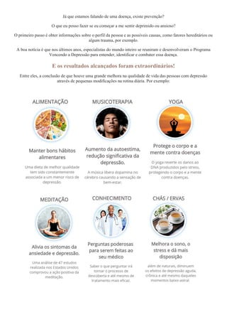 Já que estamos falando de uma doença, existe prevenção?
O que eu posso fazer se eu começar a me sentir deprimido ou ansioso?
O primeiro passo é obter informações sobre o perfil da pessoa e as possíveis causas, como fatores hereditários ou
algum trauma, por exemplo.
A boa notícia é que nos últimos anos, especialistas do mundo inteiro se reuniram e desenvolveram o Programa
Vencendo a Depressão para entender, identificar e combater essa doença.
E os resultados alcançados foram extraordinários!
Entre eles, a conclusão de que houve uma grande melhora na qualidade de vida das pessoas com depressão
através de pequenas modificações na rotina diária. Por exemplo:
 