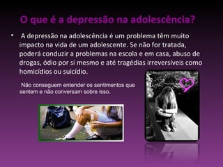 O que é a depressão na adolescência? A depressão na adolescência é um problema têm muito impacto na vida de um adolescente. Se não for tratada, poderá conduzir a problemas na escola e em casa, abuso de drogas, ódio por si mesmo e até tragédias irreversíveis como homicídios ou suicídio. Não conseguem entender os sentimentos que sentem e não conversam sobre isso. 