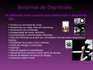 Sintomas de Depressão: Os sintomas mais comuns que evidenciam a depressão são: •  Tristeza ou sensação de vazio; • Pessimismo ou culpa, falta de esperança; • Sentimento de inutilidade; • Incapacidade de tomar decisões; • Concentração e memorização reduzidas; • Falta de interesse ou prazer por actividades normais como desportos e música; • Problemas na escola e com a família; • Perda de energia e motivação; • Insónias; • Falta de apetite e Irritabilidade; • Desejo de ficar sozinho a maior parte do tempo; • Abuso de bebidas alcoólicas ou drogas;  • Conversas sobre morte. 
