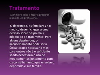 Tratamento A primeira coisa a fazer é procurar ajuda de um profissional.  O deprimido, os familiares e o médico devem chegar a uma decisão sobre o tipo mais adequado de tratamento. Para alguns deprimidos, o aconselhamento pode ser a única terapia necessária mas para outros não é o suficiente sendo necessário o uso de medicamentos juntamente com o aconselhamento que envolve o deprimido e sua família. 