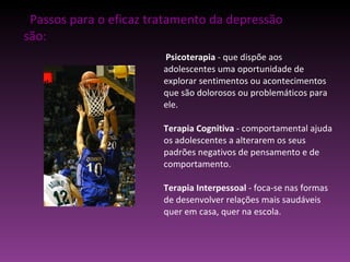Passos para o eficaz tratamento da depressão são: Psicoterapia  - que dispõe aos adolescentes uma oportunidade de explorar sentimentos ou acontecimentos que são dolorosos ou problemáticos para ele. Terapia Cognitiva  - comportamental ajuda os adolescentes a alterarem os seus padrões negativos de pensamento e de comportamento. Terapia Interpessoal  - foca-se nas formas de desenvolver relações mais saudáveis quer em casa, quer na escola. 