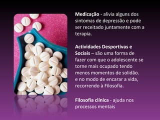 Medicação  - alivia alguns dos sintomas de depressão e pode ser receitado juntamente com a terapia. Actividades Desportivas e Sociais  – são uma forma de fazer com que o adolescente se torne mais ocupado tendo menos momentos de solidão. e no modo de encarar a vida, recorrendo à Filosofia. Filosofia clínica  - ajuda nos processos mentais 