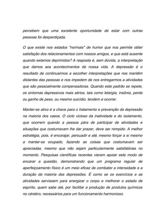 percebem que uma excelente oportunidade de estar com outras
pessoas foi desperdiçada.
O que existe nos estados "normais" de humor que nos permite obter
satisfação dos relacionamentos com nossos amigos, e que está ausente
quando estamos deprimidos? A resposta é, sem dúvida, a interpretação
que damos aos acontecimentos de nossa vida. A depressão é o
resultado de continuarmos a escolher interpretações que nos mantêm
distantes das pessoas e nos impedem de nos entregarmos a atividades
que são pessoalmente compensadoras. Quando este padrão se repete,
os sintomas depressivos mais sérios, tais como letargia, insônia, perda
ou ganho de peso, ou mesmo suicídio, tendem a ocorrer.
Manter-se ativo é a chave para o tratamento e prevenção da depressão
na maioria dos casos. O ciclo vicioso da inatividade e do isolamento,
que ocorrem quando a pessoa pára de participar de atividades e
situações que costumavam lhe dar prazer, deve ser rompido. A melhor
estratégia, pois, é encorajar, persuadir e até‚ mesmo forçar a si mesmo
a manter-se ocupado, fazendo as coisas que costumavam ser
apreciadas, mesmo que não sejam particularmente satisfatórias no
momento. Pesquisas científicas recentes vieram apoiar este modo de
encarar a questão, demonstrando que um programa regular de
aperfeiçoamento físico é um meio eficaz de combater a intensidade e a
duração da maioria das depressões. É como se os exercícios e as
atividades servissem para energizar o corpo e melhorar o estado de
espírito, quem sabe até‚ por facilitar a produção de produtos químicos
no cérebro, necessários para um funcionamento harmonioso.
 