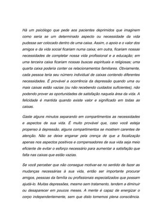 Há um psicólogo que pede aos pacientes deprimidos que imaginem
como seria se um determinado aspecto ou necessidade da vida
pudesse ser colocado dentro de uma caixa. Assim, o apoio e o valor dos
amigos e da vida social ficariam numa caixa; em outra, ficariam nossas
necessidades de completar nossa vida profissional e a educação; em
uma terceira caixa ficariam nossas buscas espirituais e religiosas; uma
quarta caixa poderia conter os relacionamentos familiares. Obviamente,
cada pessoa teria seu número individual de caixas contendo diferentes
necessidades. É provável a ocorrência da depressão quando uma ou
mais caixas estão vazias (ou não recebendo cuidados suficientes), não
podendo prover as oportunidades de satisfação naquela área da vida. A
felicidade é mantida quando existe valor e significado em todas as
caixas.
Gaste alguns minutos separando em compartimentos as necessidades
e aspectos de sua vida. É muito provável que, caso você esteja
propenso à depressão, alguns compartimentos se mostrem carentes de
atenção. Não se deixe enganar pela crença de que a focalização
apenas nos aspectos positivos e compensadores de sua vida seja meio
eficiente de evitar o esforço necessário para aumentar a satisfação que
falta nas caixas que estão vazias.
Se você perceber que não consegue motivar-se no sentido de fazer as
mudanças necessárias à sua vida, então ser importante procurar
amigos, pessoas da família ou profissionais especializados que possam
ajudá-lo. Muitas depressões, mesmo sem tratamento, tendem a diminuir
ou desaparecer em poucos meses. A mente é capaz de energizar o
corpo independentemente, sem que disto tomemos plena consciência.
 