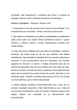 Entretanto, seja responsável o suficiente para tomar o controle da
situação, evitando, assim, prolongar seu período de sofrimento.
Pontos a Ponderar - Richard A. Rawson, M.D.
1. A depressão é uma das mazelas mais comuns da humanidade. É um
entorpecimento da vivacidade - mental, emocional e fisicamente.
2. Que efeitos as substâncias que afetam a estabilidade do metabolismo
estão tendo sobre sua saúde? Estas substâncias incluem o açúcar
refinado, a cafeína, o álcool e muitos medicamentos vendidos sem
receita médica.
3. Todos nós somos afetados pelo ciclo diário de atividades: nutrição e
descanso. Há certas horas do dia em que estamos mais alertas
mentalmente, mais inclinados à atividade física ou quando o descanso é
essencial. O ciclo acordar-dormir deve ser respeitado, com horários
regulares de levantar e ir dormir. A fadiga emocional pode ser um
sintoma de depressão. Ela não será aliviada com mais horas de sono;
dormir em excesso normalmente piora o problema. É aconselhável fazer
algum tipo de exercício leve após levantar de manhã. Caminhar é uma
excelente opção. Também é benéfico descansar por 2O ou 3O minutos
na hora do almoço, para a maioria das pessoas.
4. Muitas pessoas acreditam inconscientemente que o beijo de um
príncipe encantado despertará a Bela Adormecida ou que o beijo de
uma princesa transformará o sapo em príncipe. Enquanto esperam pelo
milagre mágico, sua vivacidade irá se desvanecendo pela
procrastinação.
 