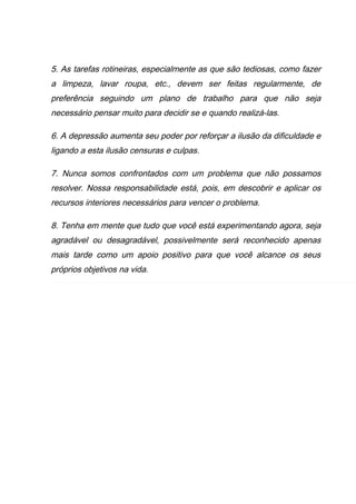 5. As tarefas rotineiras, especialmente as que são tediosas, como fazer
a limpeza, lavar roupa, etc., devem ser feitas regularmente, de
preferência seguindo um plano de trabalho para que não seja
necessário pensar muito para decidir se e quando realizá-las.
6. A depressão aumenta seu poder por reforçar a ilusão da dificuldade e
ligando a esta ilusão censuras e culpas.
7. Nunca somos confrontados com um problema que não possamos
resolver. Nossa responsabilidade está, pois, em descobrir e aplicar os
recursos interiores necessários para vencer o problema.
8. Tenha em mente que tudo que você está experimentando agora, seja
agradável ou desagradável, possivelmente será reconhecido apenas
mais tarde como um apoio positivo para que você alcance os seus
próprios objetivos na vida.
 