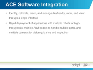 Integrated bulk part feederStainless steel designDriven by 2 brushlessservo motorsQuick change feed surfacesBacklight drawerParallel or serial communicationKey Features: Adept AnyFeederAnti-static or textured feed surfaces Fast feed and flip with excellent control due to servosInternal vibration damping