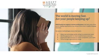 ©
copyright ADEPTCentral 2019
The world is moving fast.
Are your people keeping up?
ADEPTCentral are experts in human performance. We help some of the
world’s leading organizations stay ahead of the curve in rapidly changing
industries.
Our proven methodologies ensure that teams:
● Adopt new technology quickly and get to productivity faster
● Identify opportunities to improve performance outcomes
● Acquire the skills necessary to remain competitive, just in time
● Thrive through organizational change
 